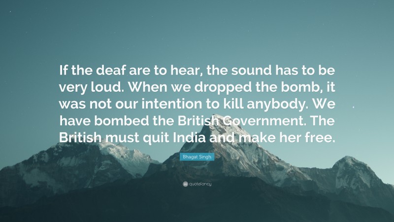 Bhagat Singh Quote: “If the deaf are to hear, the sound has to be very loud. When we dropped the bomb, it was not our intention to kill anybody. We have bombed the British Government. The British must quit India and make her free.”