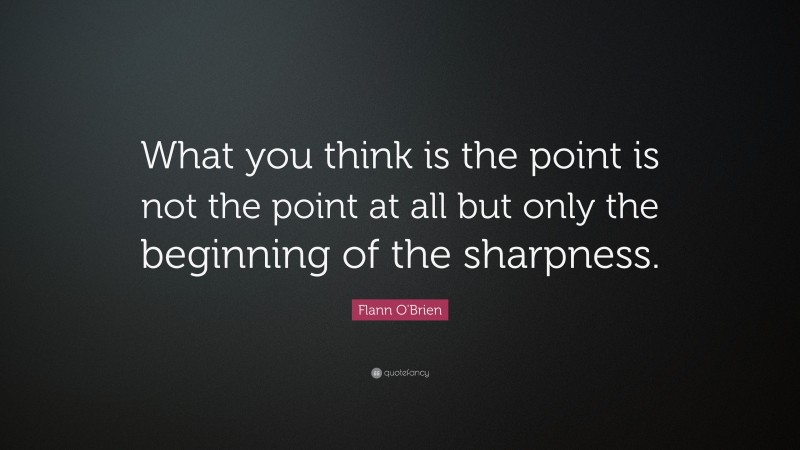 Flann O'Brien Quote: “What you think is the point is not the point at all but only the beginning of the sharpness.”