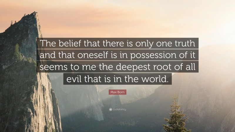 Max Born Quote: “The belief that there is only one truth and that oneself is in possession of it seems to me the deepest root of all evil that is in the world.”