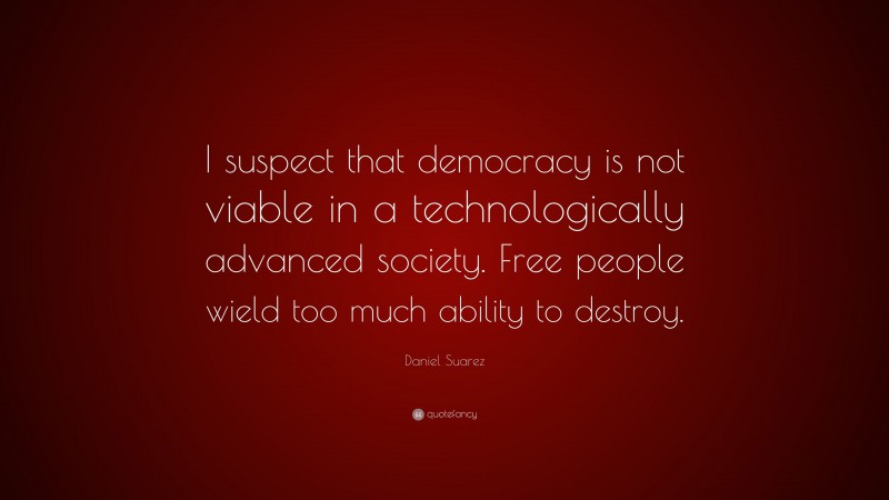 Daniel Suarez Quote: “I suspect that democracy is not viable in a technologically advanced society. Free people wield too much ability to destroy.”