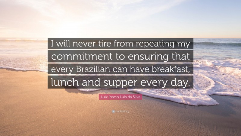 Luiz Inacio Lula da Silva Quote: “I will never tire from repeating my commitment to ensuring that every Brazilian can have breakfast, lunch and supper every day.”