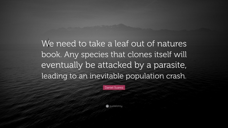 Daniel Suarez Quote: “We need to take a leaf out of natures book. Any species that clones itself will eventually be attacked by a parasite, leading to an inevitable population crash.”
