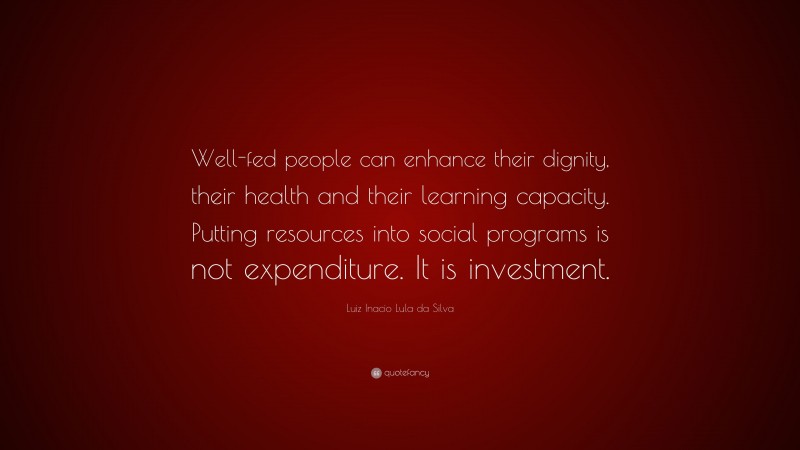 Luiz Inacio Lula da Silva Quote: “Well-fed people can enhance their dignity, their health and their learning capacity. Putting resources into social programs is not expenditure. It is investment.”