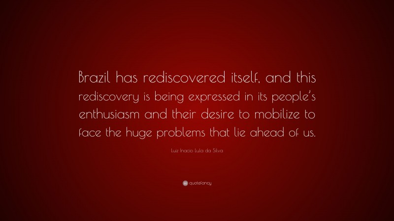 Luiz Inacio Lula da Silva Quote: “Brazil has rediscovered itself, and this rediscovery is being expressed in its people’s enthusiasm and their desire to mobilize to face the huge problems that lie ahead of us.”