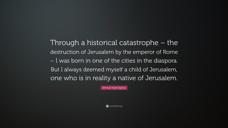 Shmuel Yosef Agnon Quote: “Through a historical catastrophe – the destruction of Jerusalem by the emperor of Rome – I was born in one of the cities in the diaspora. But I always deemed myself a child of Jerusalem, one who is in reality a native of Jerusalem.”