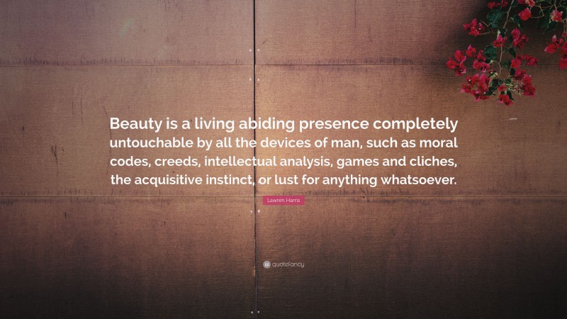 Lawren Harris Quote: “Beauty is a living abiding presence completely untouchable by all the devices of man, such as moral codes, creeds, intellectual analysis, games and cliches, the acquisitive instinct, or lust for anything whatsoever.”