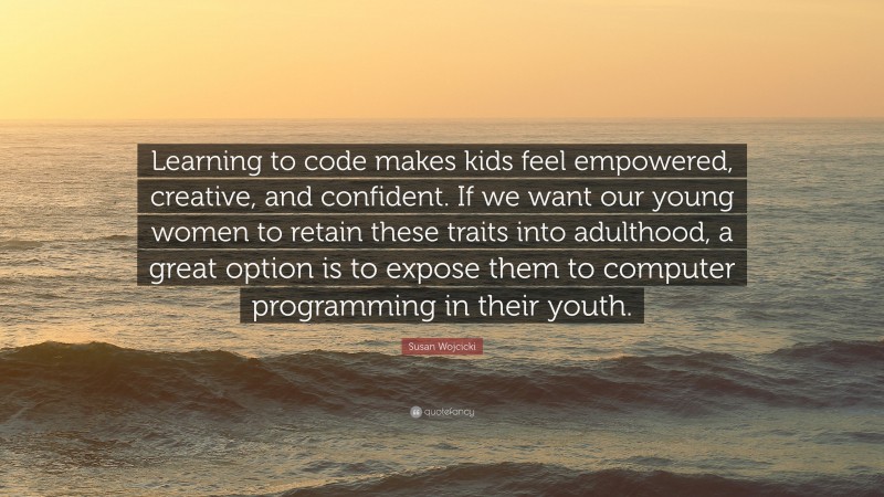 Susan Wojcicki Quote: “Learning to code makes kids feel empowered, creative, and confident. If we want our young women to retain these traits into adulthood, a great option is to expose them to computer programming in their youth.”