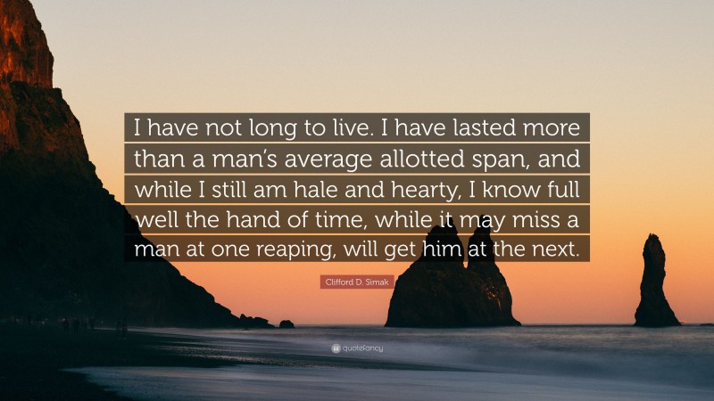 Clifford D. Simak Quote: “I have not long to live. I have lasted more than a man’s average allotted span, and while I still am hale and hearty, I know full well the hand of time, while it may miss a man at one reaping, will get him at the next.”