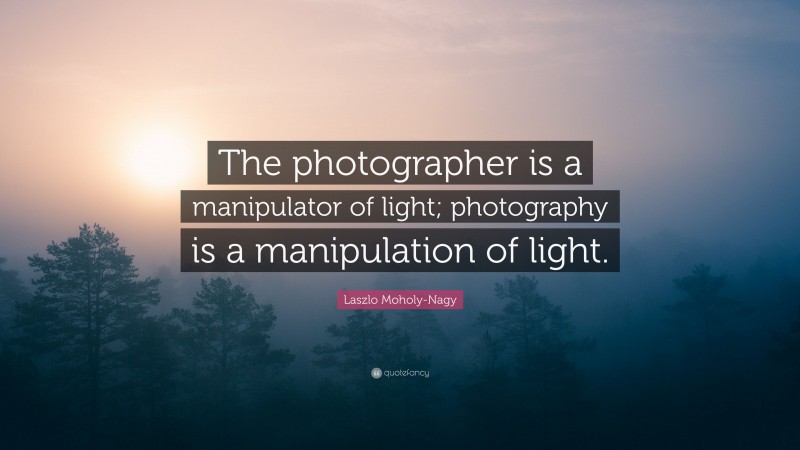 Laszlo Moholy-Nagy Quote: “The photographer is a manipulator of light; photography is a manipulation of light.”