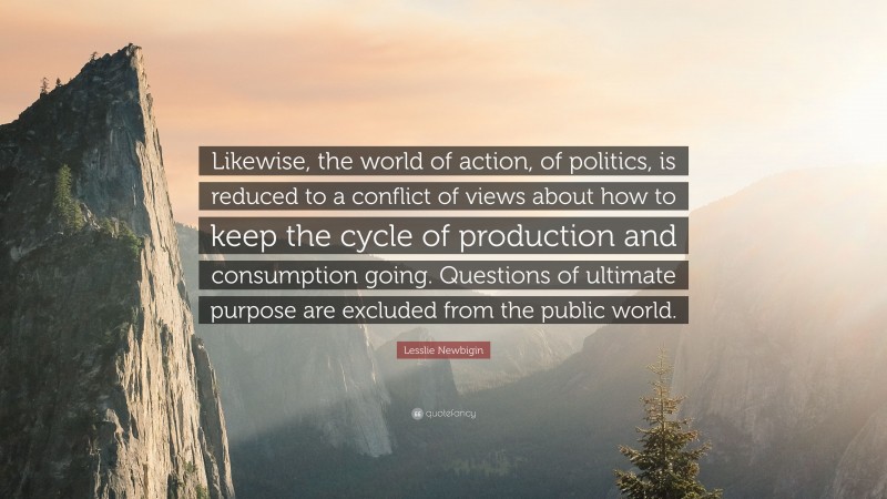 Lesslie Newbigin Quote: “Likewise, the world of action, of politics, is reduced to a conflict of views about how to keep the cycle of production and consumption going. Questions of ultimate purpose are excluded from the public world.”