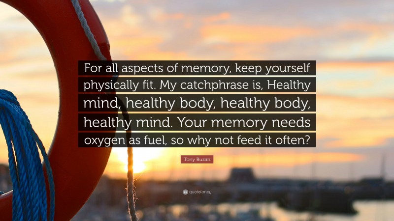 Tony Buzan Quote: “For all aspects of memory, keep yourself physically fit. My catchphrase is, Healthy mind, healthy body, healthy body, healthy mind. Your memory needs oxygen as fuel, so why not feed it often?”