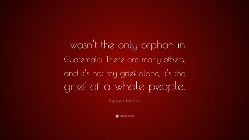 Rigoberta Menchú Quote: “I wasn’t the only orphan in Guatemala. There are many others, and it’s not my grief alone, it’s the grief of a whole people.”