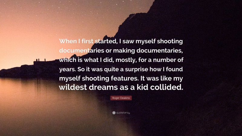 Roger Deakins Quote: “When I first started, I saw myself shooting documentaries or making documentaries, which is what I did, mostly, for a number of years. So it was quite a surprise how I found myself shooting features. It was like my wildest dreams as a kid collided.”