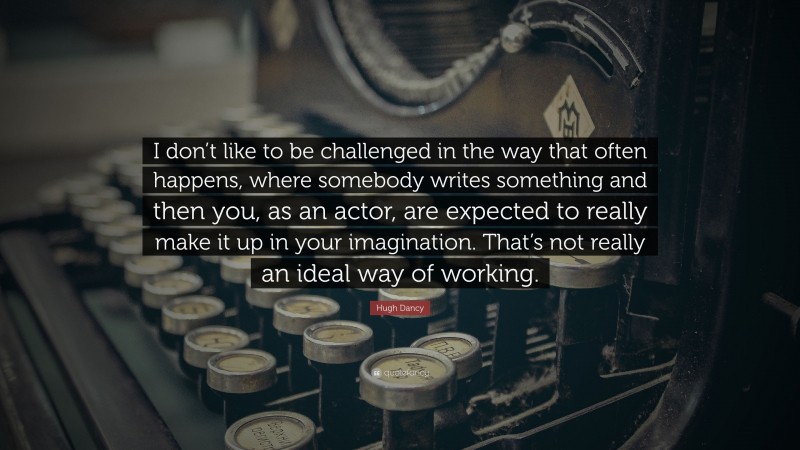 Hugh Dancy Quote: “I don’t like to be challenged in the way that often happens, where somebody writes something and then you, as an actor, are expected to really make it up in your imagination. That’s not really an ideal way of working.”