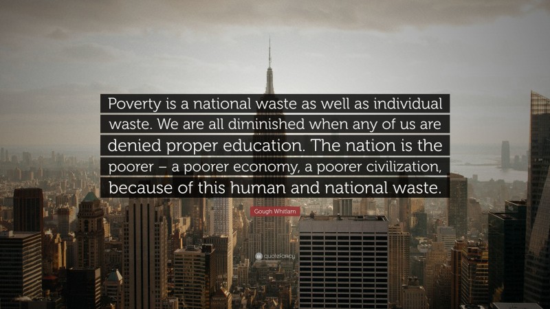Gough Whitlam Quote: “Poverty is a national waste as well as individual waste. We are all diminished when any of us are denied proper education. The nation is the poorer – a poorer economy, a poorer civilization, because of this human and national waste.”