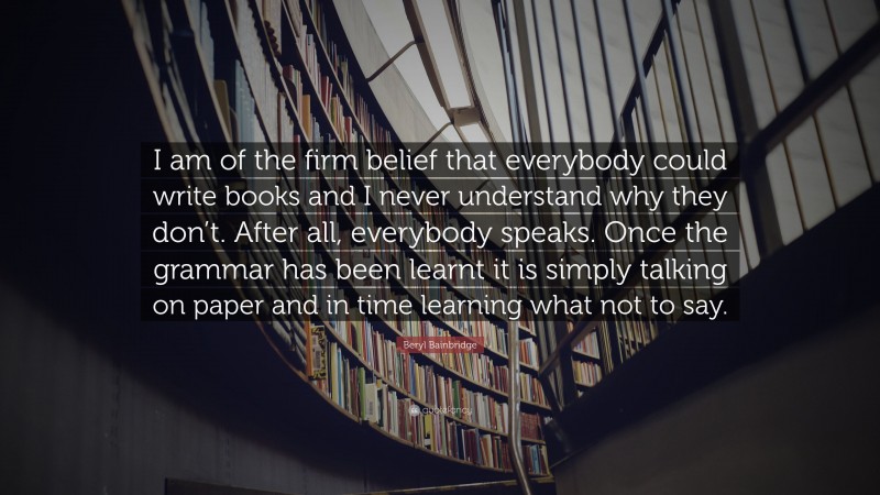 Beryl Bainbridge Quote: “I am of the firm belief that everybody could write books and I never understand why they don’t. After all, everybody speaks. Once the grammar has been learnt it is simply talking on paper and in time learning what not to say.”