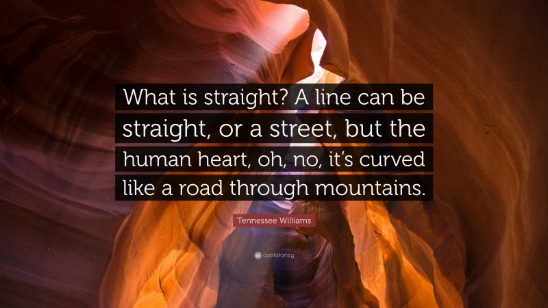 Tennessee Williams Quote: “What is straight? A line can be straight, or a street, but the human heart, oh, no, it’s curved like a road through mountains.”