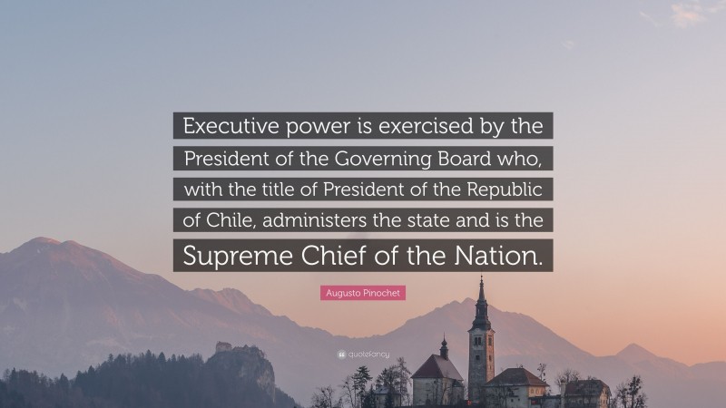 Augusto Pinochet Quote: “Executive power is exercised by the President of the Governing Board who, with the title of President of the Republic of Chile, administers the state and is the Supreme Chief of the Nation.”