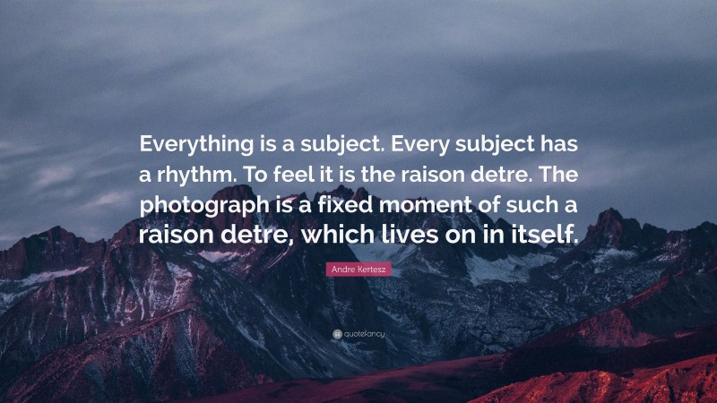 Andre Kertesz Quote: “Everything is a subject. Every subject has a rhythm. To feel it is the raison detre. The photograph is a fixed moment of such a raison detre, which lives on in itself.”