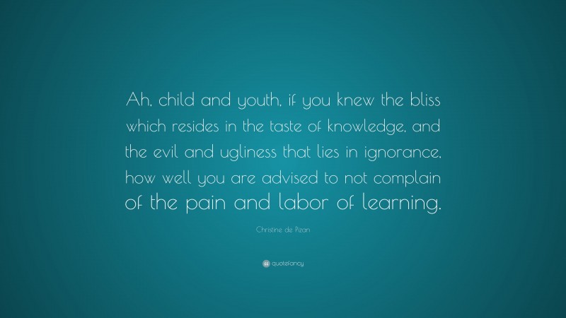 Christine de Pizan Quote: “Ah, child and youth, if you knew the bliss which resides in the taste of knowledge, and the evil and ugliness that lies in ignorance, how well you are advised to not complain of the pain and labor of learning.”