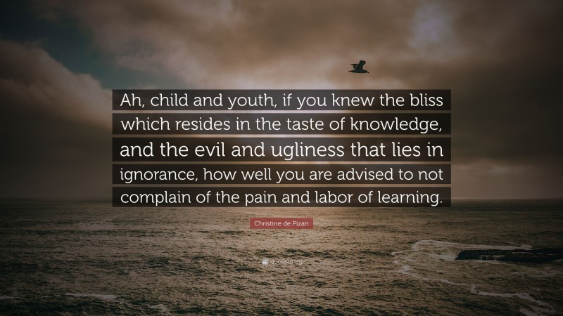 Christine de Pizan Quote: “Ah, child and youth, if you knew the bliss which resides in the taste of knowledge, and the evil and ugliness that lies in ignorance, how well you are advised to not complain of the pain and labor of learning.”