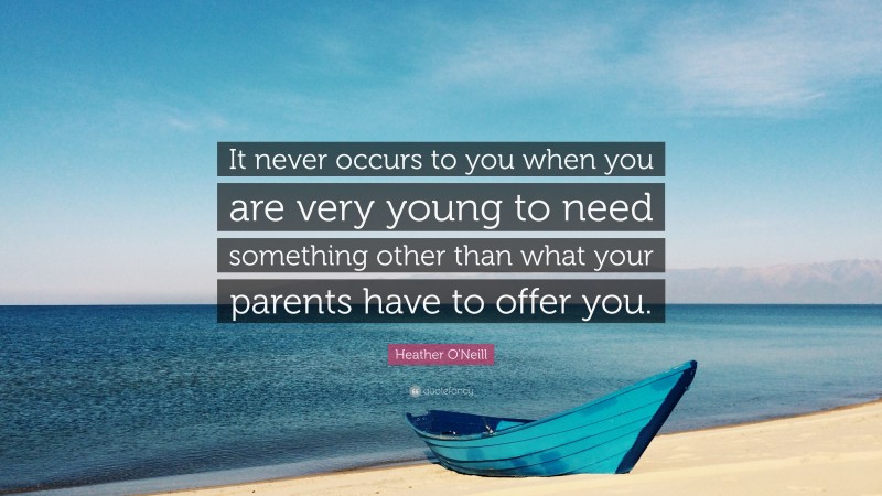 Heather O'Neill Quote: “It never occurs to you when you are very young to need something other than what your parents have to offer you.”