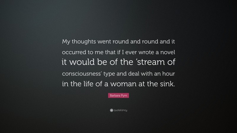Barbara Pym Quote: “My thoughts went round and round and it occurred to me that if I ever wrote a novel it would be of the ‘stream of consciousness’ type and deal with an hour in the life of a woman at the sink.”