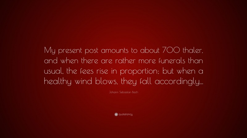Johann Sebastian Bach Quote: “My present post amounts to about 700 thaler, and when there are rather more funerals than usual, the fees rise in proportion; but when a healthy wind blows, they fall accordingly...”