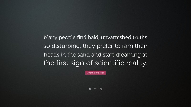 Charlie Brooker Quote: “Many people find bald, unvarnished truths so disturbing, they prefer to ram their heads in the sand and start dreaming at the first sign of scientific reality.”