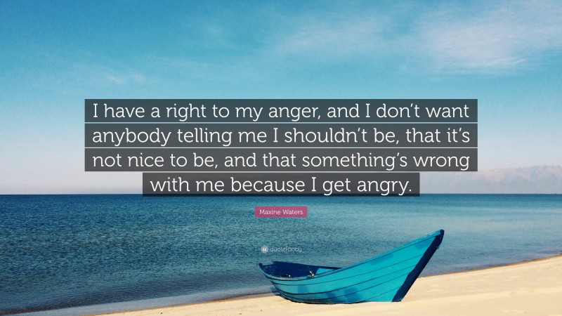 Maxine Waters Quote: “I have a right to my anger, and I don’t want anybody telling me I shouldn’t be, that it’s not nice to be, and that something’s wrong with me because I get angry.”
