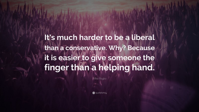 Mike Royko Quote: “It’s much harder to be a liberal than a conservative. Why? Because it is easier to give someone the finger than a helping hand.”
