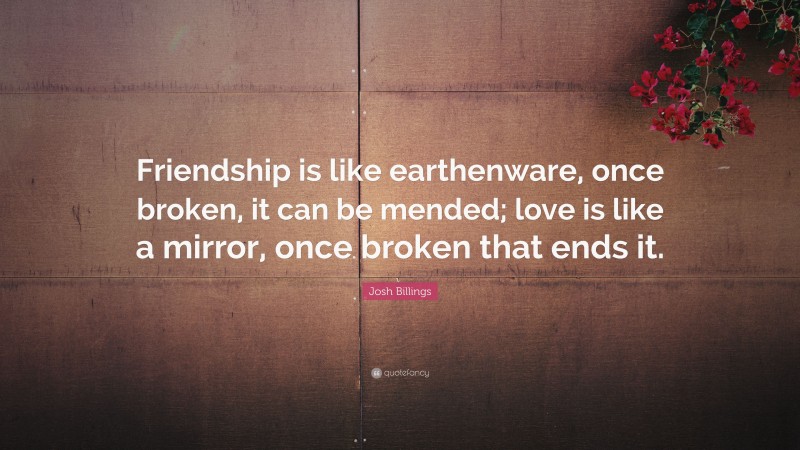 Josh Billings Quote: “Friendship is like earthenware, once broken, it can be mended; love is like a mirror, once broken that ends it.”