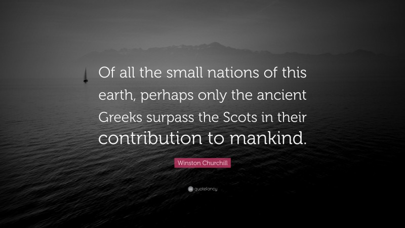 Winston Churchill Quote: “Of all the small nations of this earth, perhaps only the ancient Greeks surpass the Scots in their contribution to mankind.”