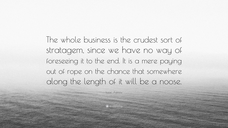 Isaac Asimov Quote: “The whole business is the crudest sort of stratagem, since we have no way of foreseeing it to the end. It is a mere paying out of rope on the chance that somewhere along the length of it will be a noose.”
