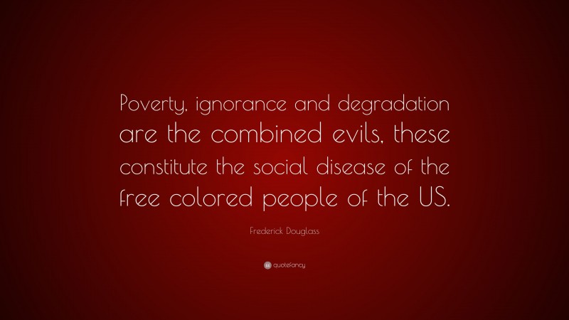Frederick Douglass Quote: “Poverty, ignorance and degradation are the combined evils, these constitute the social disease of the free colored people of the US.”