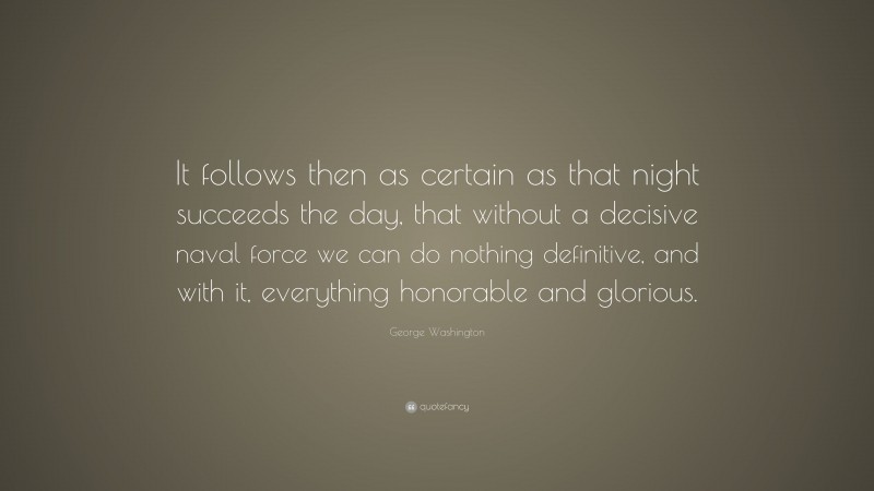 George Washington Quote: “It follows then as certain as that night succeeds the day, that without a decisive naval force we can do nothing definitive, and with it, everything honorable and glorious.”