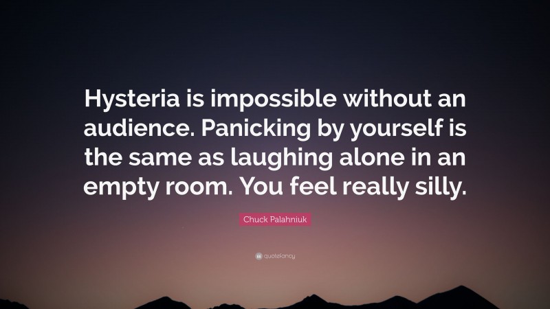 Chuck Palahniuk Quote: “Hysteria is impossible without an audience. Panicking by yourself is the same as laughing alone in an empty room. You feel really silly.”