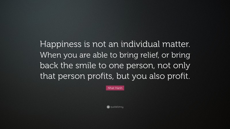 Nhat Hanh Quote: “Happiness is not an individual matter. When you are able to bring relief, or bring back the smile to one person, not only that person profits, but you also profit.”