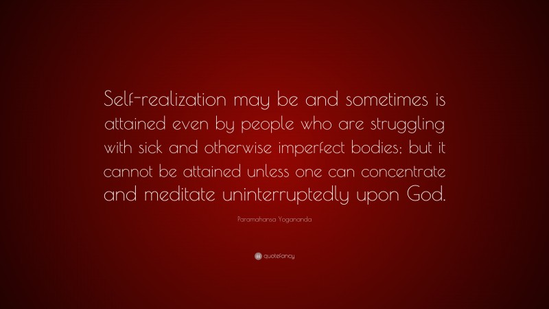 Paramahansa Yogananda Quote: “Self-realization may be and sometimes is attained even by people who are struggling with sick and otherwise imperfect bodies; but it cannot be attained unless one can concentrate and meditate uninterruptedly upon God.”