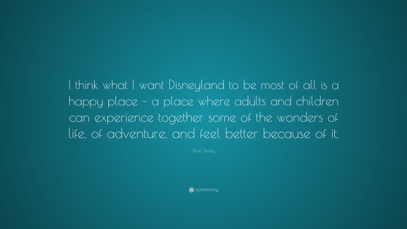 Walt Disney Quote: “I think what I want Disneyland to be most of all is a happy place – a place where adults and children can experience together some of the wonders of life, of adventure, and feel better because of it.”