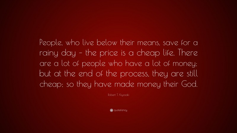 Robert T. Kiyosaki Quote: “People, who live below their means, save for a rainy day – the price is a cheap life. There are a lot of people who have a lot of money; but at the end of the process, they are still cheap; so they have made money their God.”