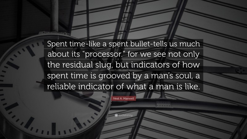Neal A. Maxwell Quote: “Spent time-like a spent bullet-tells us much about its “processor.” for we see not only the residual slug, but indicators of how spent time is grooved by a man’s soul, a reliable indicator of what a man is like.”