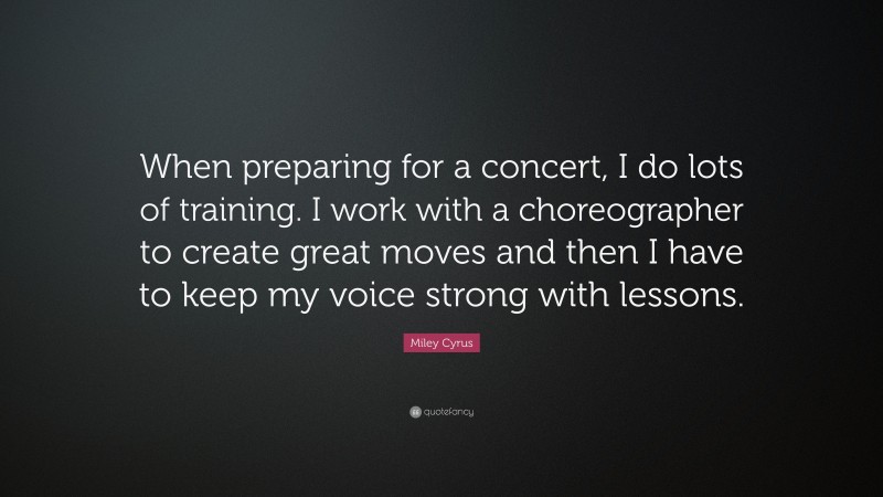 Miley Cyrus Quote: “When preparing for a concert, I do lots of training. I work with a choreographer to create great moves and then I have to keep my voice strong with lessons.”