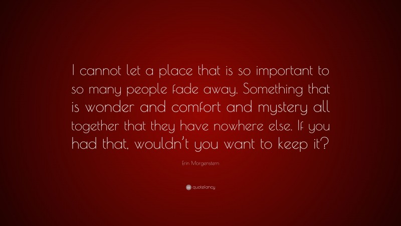 Erin Morgenstern Quote: “I cannot let a place that is so important to so many people fade away. Something that is wonder and comfort and mystery all together that they have nowhere else. If you had that, wouldn’t you want to keep it?”