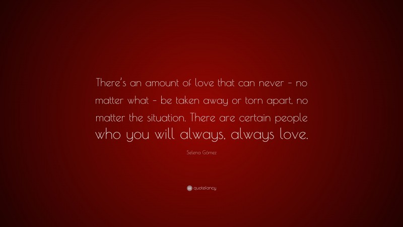 Selena Gómez Quote: “There’s an amount of love that can never – no matter what – be taken away or torn apart, no matter the situation. There are certain people who you will always, always love.”