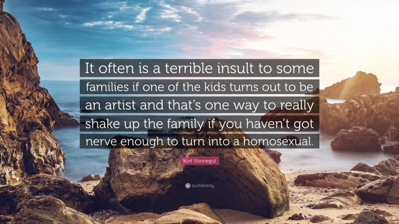 Kurt Vonnegut Quote: “It often is a terrible insult to some families if one of the kids turns out to be an artist and that’s one way to really shake up the family if you haven’t got nerve enough to turn into a homosexual.”