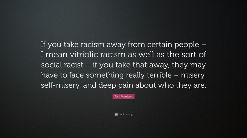 Toni Morrison Quote: “If you take racism away from certain people – I mean vitriolic racism as well as the sort of social racist – if you take that away, they may have to face something really terrible – misery, self-misery, and deep pain about who they are.”