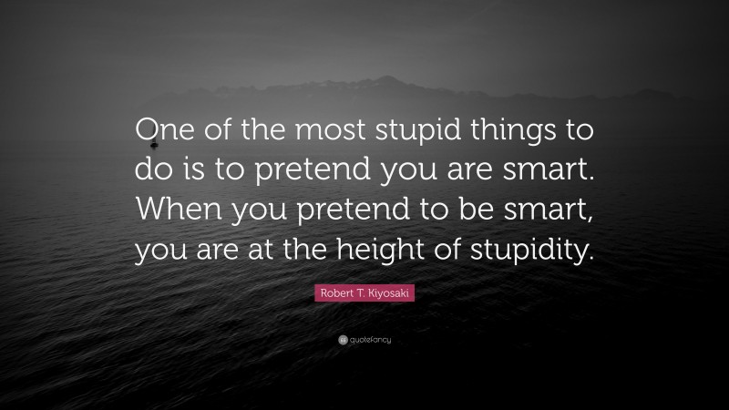 Robert T. Kiyosaki Quote: “One of the most stupid things to do is to pretend you are smart. When you pretend to be smart, you are at the height of stupidity.”