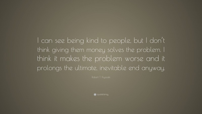 Robert T. Kiyosaki Quote: “I can see being kind to people, but I don’t think giving them money solves the problem. I think it makes the problem worse and it prolongs the ultimate, inevitable end anyway.”