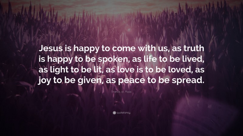 Francis of Assisi Quote: “Jesus is happy to come with us, as truth is happy to be spoken, as life to be lived, as light to be lit, as love is to be loved, as joy to be given, as peace to be spread.”